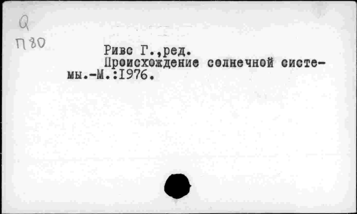 ﻿nW
Ривс Г.,ред.
Происхождение солнечной систе мы.-М.:1976.